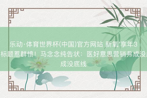 乐动·体育世界杯(中国)官方网站 新氧'享年37岁'标题惹群愤！马念念纯告状：医好意思营销弗成没底线