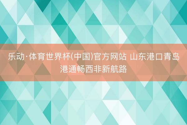 乐动·体育世界杯(中国)官方网站 山东港口青岛港通畅西非新航路