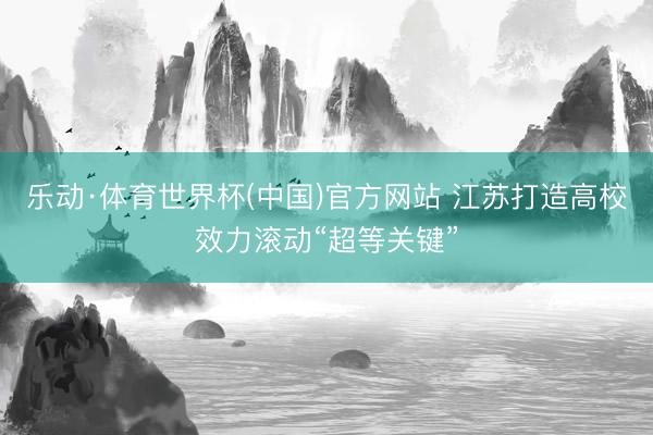 乐动·体育世界杯(中国)官方网站 江苏打造高校效力滚动“超等关键”