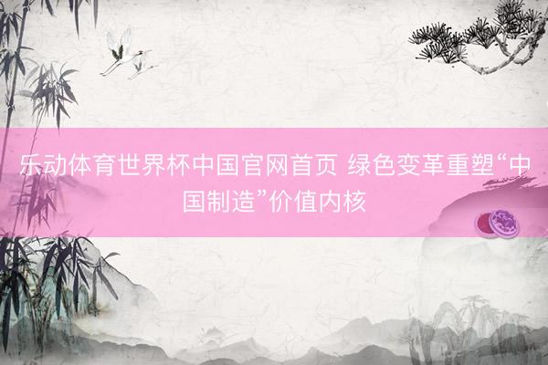 乐动体育世界杯中国官网首页 绿色变革重塑“中国制造”价值内核