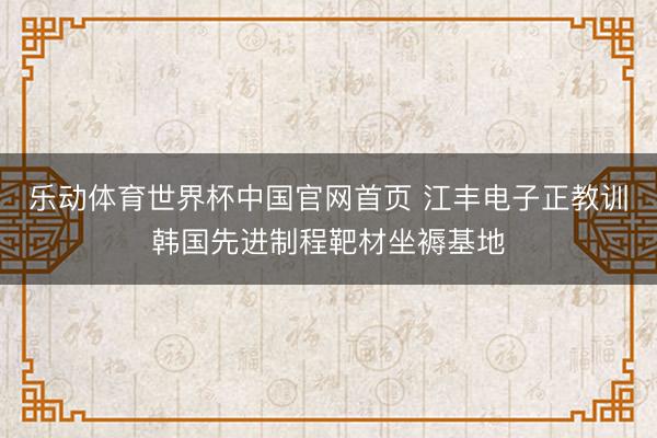 乐动体育世界杯中国官网首页 江丰电子正教训韩国先进制程靶材坐褥基地