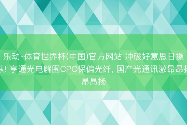 乐动·体育世界杯(中国)官方网站 冲破好意思日操纵! 亨通光电解围CPO保偏光纤， 国产光通讯激昂昂扬
