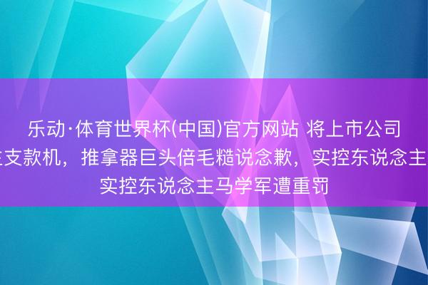乐动·体育世界杯(中国)官方网站 将上市公司当私东说念主支款机，推拿器巨头倍毛糙说念歉，实控东说念主马学军遭重罚