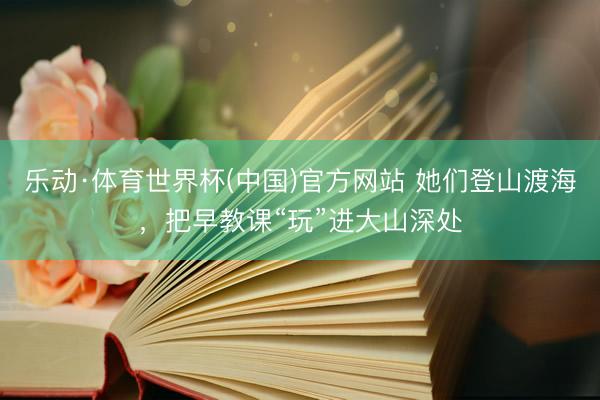 乐动·体育世界杯(中国)官方网站 她们登山渡海，把早教课“玩”进大山深处