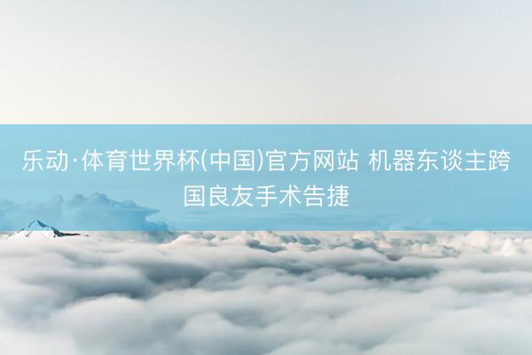 乐动·体育世界杯(中国)官方网站 机器东谈主跨国良友手术告捷