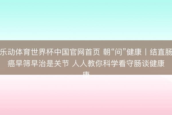乐动体育世界杯中国官网首页 朝“问”健康丨结直肠癌早筛早治是关节 人人教你科学看守肠谈健康