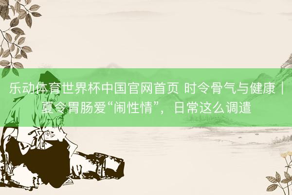 乐动体育世界杯中国官网首页 时令骨气与健康｜夏令胃肠爱“闹性情”，日常这么调遣
