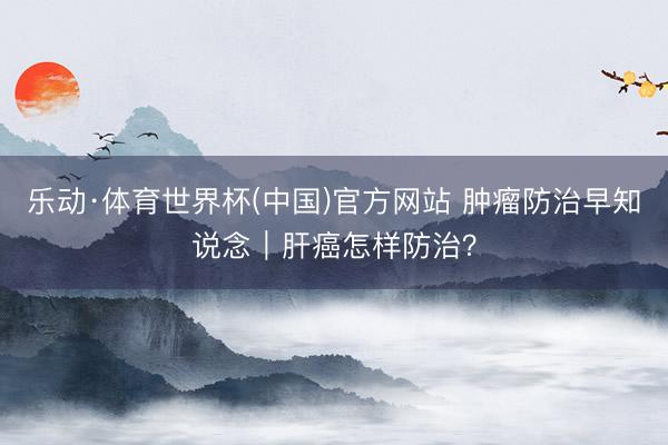 乐动·体育世界杯(中国)官方网站 肿瘤防治早知说念｜肝癌怎样防治？