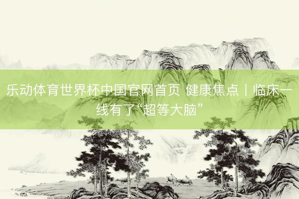 乐动体育世界杯中国官网首页 健康焦点丨临床一线有了“超等大脑”