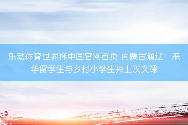 乐动体育世界杯中国官网首页 内蒙古通辽：来华留学生与乡村小学生共上汉文课