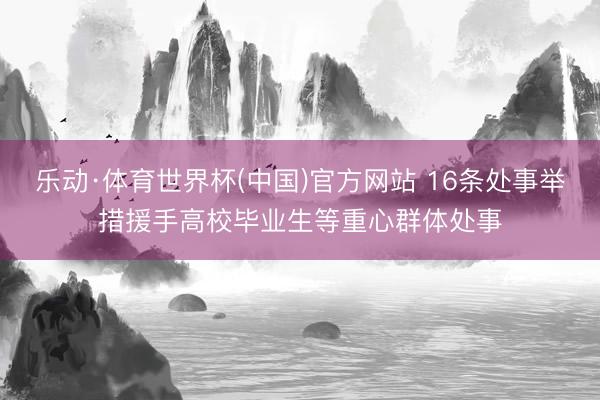 乐动·体育世界杯(中国)官方网站 16条处事举措援手高校毕业生等重心群体处事