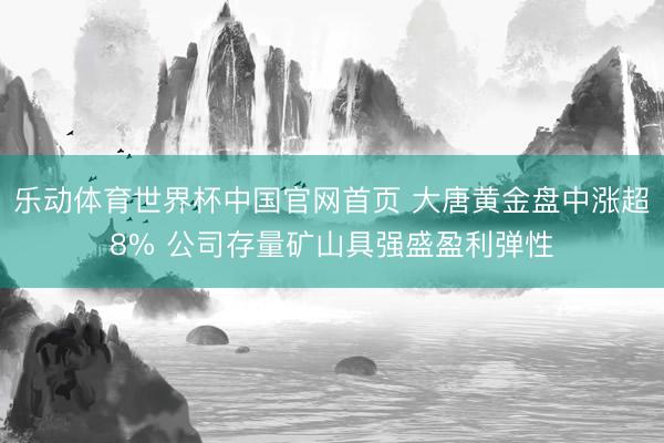 乐动体育世界杯中国官网首页 大唐黄金盘中涨超8% 公司存量矿山具强盛盈利弹性