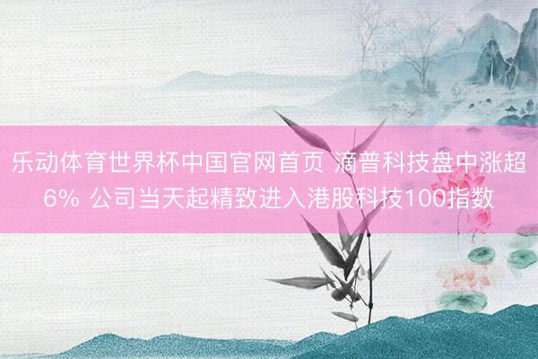 乐动体育世界杯中国官网首页 滴普科技盘中涨超6% 公司当天起精致进入港股科技100指数