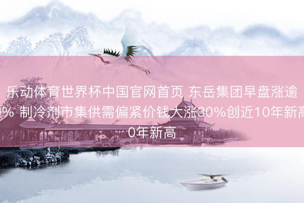 乐动体育世界杯中国官网首页 东岳集团早盘涨逾9% 制冷剂市集供需偏紧价钱大涨30%创近10年新高
