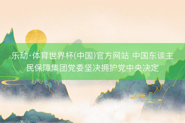 乐动·体育世界杯(中国)官方网站 中国东谈主民保障集团党委坚决拥护党中央决定