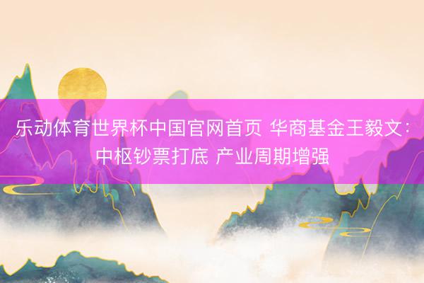 乐动体育世界杯中国官网首页 华商基金王毅文：中枢钞票打底 产业周期增强