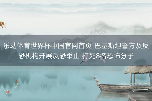 乐动体育世界杯中国官网首页 巴基斯坦警方及反恐机构开展反恐举止 打死8名恐怖分子
