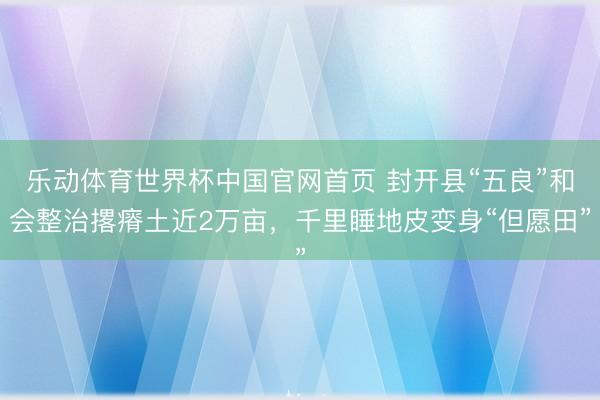 乐动体育世界杯中国官网首页 封开县“五良”和会整治撂瘠土近2万亩,千里睡地皮变身“但愿田”