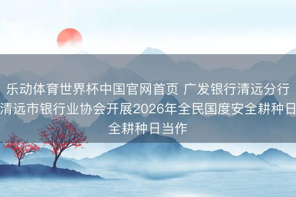 乐动体育世界杯中国官网首页 广发银行清远分行集结清远市银行业协会开展2026年全民国度安全耕种日当作