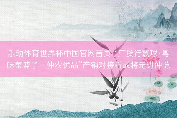 乐动体育世界杯中国官网首页 “广货行寰球·粤味菜篮子－仲农优品”产销对接看成将走进仲恺