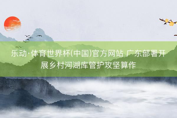 乐动·体育世界杯(中国)官方网站 广东部署开展乡村河湖库管护攻坚算作