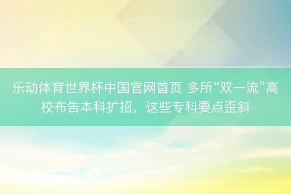 乐动体育世界杯中国官网首页 多所“双一流”高校布告本科扩招，这些专科要点歪斜