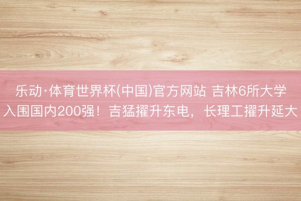 乐动·体育世界杯(中国)官方网站 吉林6所大学入围国内200强!吉猛擢升东电,长理工擢升延大