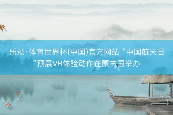 乐动·体育世界杯(中国)官方网站 “中国航天日”预展VR体验动作在蒙古国举办