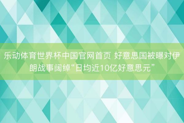 乐动体育世界杯中国官网首页 好意思国被曝对伊朗战事阔绰“日均近10亿好意思元”