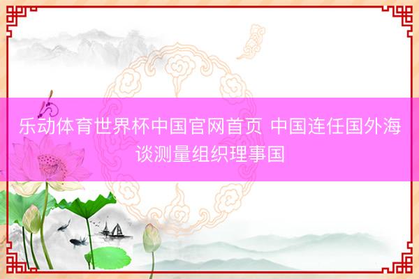 乐动体育世界杯中国官网首页 中国连任国外海谈测量组织理事国