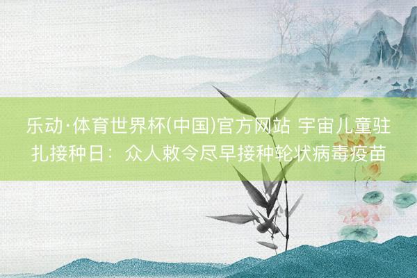 乐动·体育世界杯(中国)官方网站 宇宙儿童驻扎接种日：众人敕令尽早接种轮状病毒疫苗
