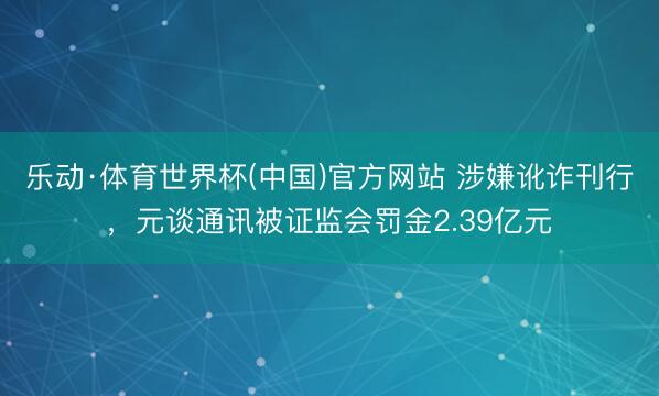 乐动·体育世界杯(中国)官方网站 涉嫌讹诈刊行,元谈通讯被证监会罚金2.39亿元