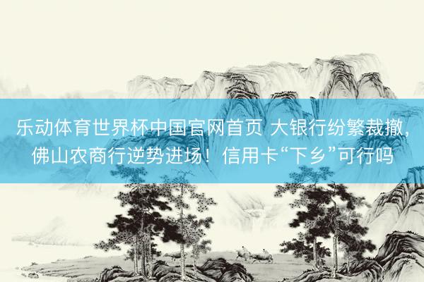 乐动体育世界杯中国官网首页 大银行纷繁裁撤,佛山农商行逆势进场!信用卡“下乡”可行吗