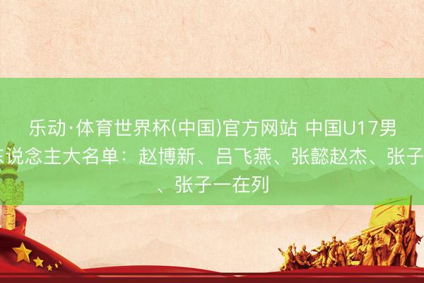 乐动·体育世界杯(中国)官方网站 中国U17男篮14东说念主大名单：赵博新、吕飞燕、张懿赵杰、张子一在列
