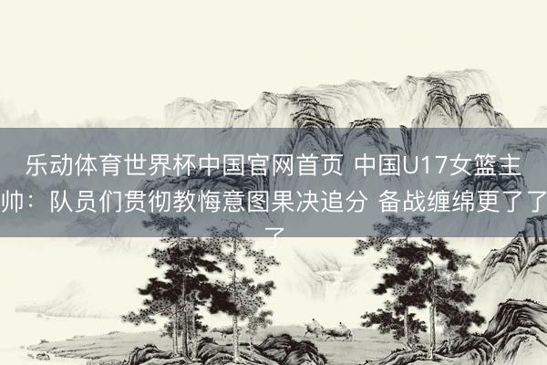 乐动体育世界杯中国官网首页 中国U17女篮主帅:队员们贯彻教悔意图果决追分 备战缠绵更了了