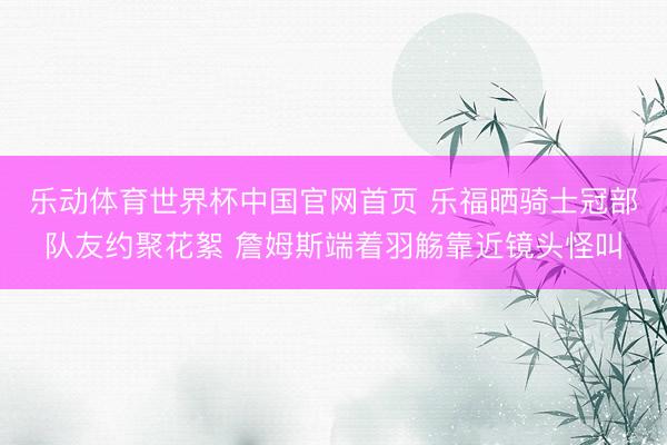 乐动体育世界杯中国官网首页 乐福晒骑士冠部队友约聚花絮 詹姆斯端着羽觞靠近镜头怪叫