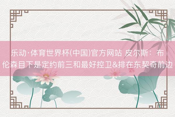 乐动·体育世界杯(中国)官方网站 皮尔斯：布伦森目下是定约前三和最好控卫&排在东契奇前边