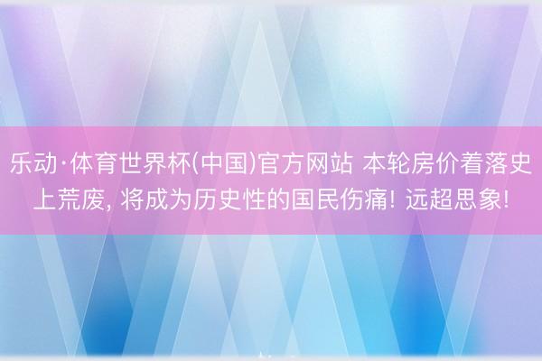 乐动·体育世界杯(中国)官方网站 本轮房价着落史上荒废, 将成为历史性的国民伤痛! 远超思象!