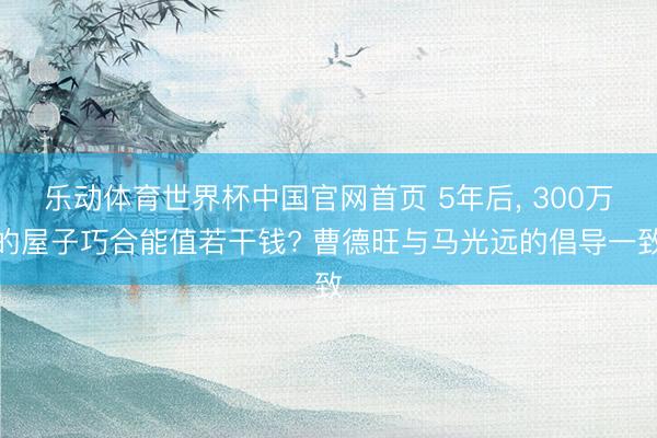 乐动体育世界杯中国官网首页 5年后, 300万的屋子巧合能值若干钱? 曹德旺与马光远的倡导一致