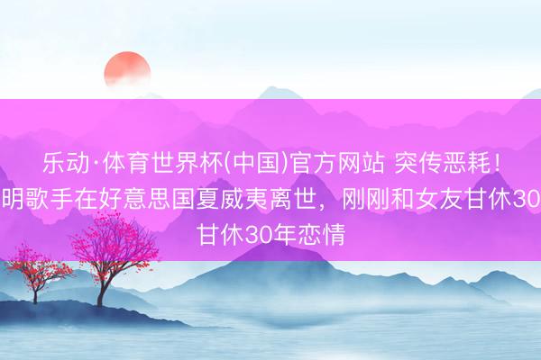 乐动·体育世界杯(中国)官方网站 突传恶耗!台湾闻明歌手在好意思国夏威夷离世,刚刚和女友甘休30年恋情