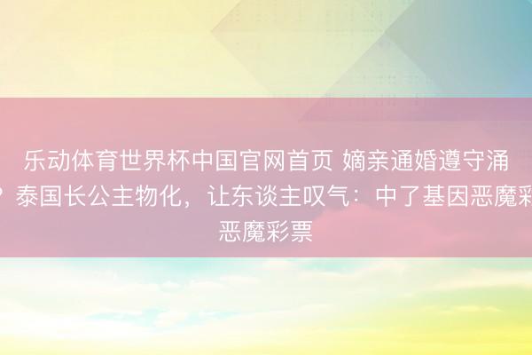 乐动体育世界杯中国官网首页 嫡亲通婚遵守涌现?泰国长公主物化,让东谈主叹气:中了基因恶魔彩票