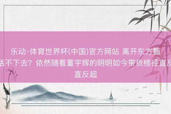 乐动·体育世界杯(中国)官方网站 离开东方甄选活不下去?依然随着董宇辉的明明如今带货榜径直反超