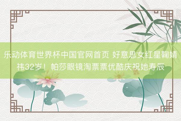 乐动体育世界杯中国官网首页 好意思女红星鞠婧祎32岁!帕莎眼镜淘票票优酷庆祝她寿辰