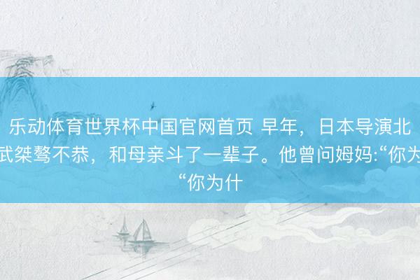 乐动体育世界杯中国官网首页 早年,日本导演北野武桀骜不恭,和母亲斗了一辈子。他曾问姆妈:“你为什