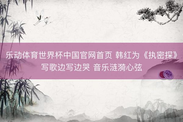 乐动体育世界杯中国官网首页 韩红为《执密探》写歌边写边哭 音乐涟漪心弦