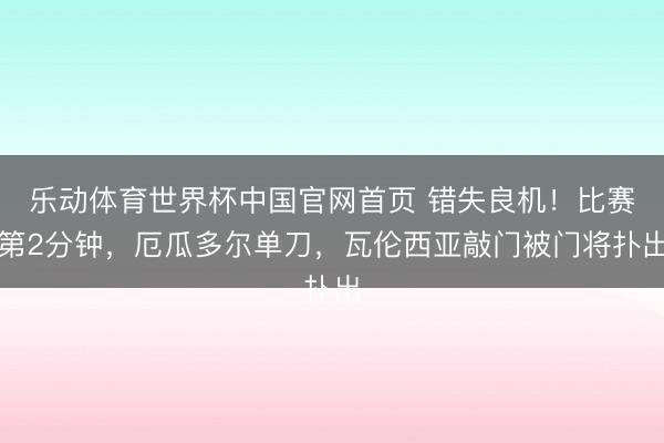 乐动体育世界杯中国官网首页 错失良机！比赛第2分钟，厄瓜多尔单刀，瓦伦西亚敲门被门将扑出